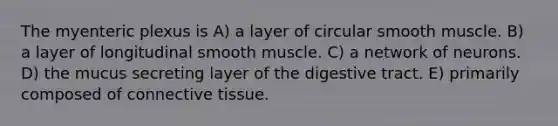 The myenteric plexus is A) a layer of circular smooth muscle. B) a layer of longitudinal smooth muscle. C) a network of neurons. D) the mucus secreting layer of the digestive tract. E) primarily composed of <a href='https://www.questionai.com/knowledge/kYDr0DHyc8-connective-tissue' class='anchor-knowledge'>connective tissue</a>.