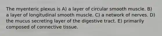 The myenteric plexus is A) a layer of circular smooth muscle. B) a layer of longitudinal smooth muscle. C) a network of nerves. D) the mucus secreting layer of the digestive tract. E) primarily composed of <a href='https://www.questionai.com/knowledge/kYDr0DHyc8-connective-tissue' class='anchor-knowledge'>connective tissue</a>.