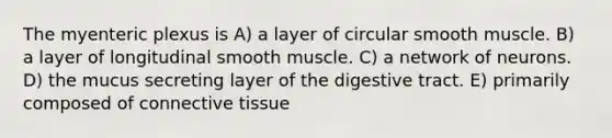 The myenteric plexus is A) a layer of circular smooth muscle. B) a layer of longitudinal smooth muscle. C) a network of neurons. D) the mucus secreting layer of the digestive tract. E) primarily composed of connective tissue