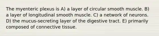 The myenteric plexus is A) a layer of circular smooth muscle. B) a layer of longitudinal smooth muscle. C) a network of neurons. D) the mucus-secreting layer of the digestive tract. E) primarily composed of connective tissue.