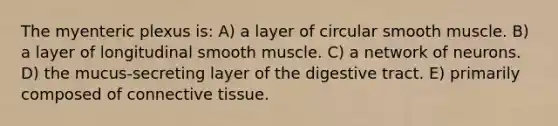 The myenteric plexus is: A) a layer of circular smooth muscle. B) a layer of longitudinal smooth muscle. C) a network of neurons. D) the mucus-secreting layer of the digestive tract. E) primarily composed of <a href='https://www.questionai.com/knowledge/kYDr0DHyc8-connective-tissue' class='anchor-knowledge'>connective tissue</a>.