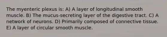 The myenteric plexus is: A) A layer of longitudinal smooth muscle. B) The mucus-secreting layer of the digestive tract. C) A network of neurons. D) Primarily composed of connective tissue. E) A layer of circular smooth muscle.