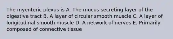 The myenteric plexus is A. The mucus secreting layer of the digestive tract B. A layer of circular smooth muscle C. A layer of longitudinal smooth muscle D. A network of nerves E. Primarily composed of connective tissue