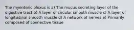 The myenteric plexus is a) The mucus secreting layer of the digestive tract b) A layer of circular smooth muscle c) A layer of longitudinal smooth muscle d) A network of nerves e) Primarily composed of connective tissue