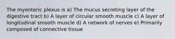 The myenteric plexus is a) The mucus secreting layer of the digestive tract b) A layer of circular smooth muscle c) A layer of longitudinal smooth muscle d) A network of nerves e) Primarily composed of <a href='https://www.questionai.com/knowledge/kYDr0DHyc8-connective-tissue' class='anchor-knowledge'>connective tissue</a>