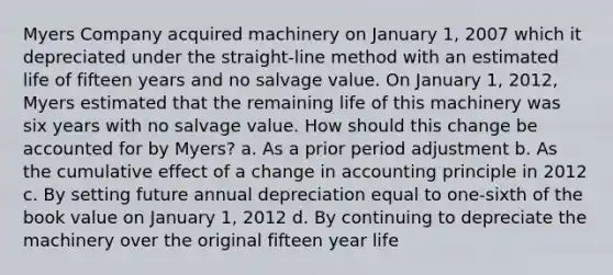 Myers Company acquired machinery on January 1, 2007 which it depreciated under the straight-line method with an estimated life of fifteen years and no salvage value. On January 1, 2012, Myers estimated that the remaining life of this machinery was six years with no salvage value. How should this change be accounted for by Myers? a. As a prior period adjustment b. As the cumulative effect of a change in accounting principle in 2012 c. By setting future annual depreciation equal to one-sixth of the book value on January 1, 2012 d. By continuing to depreciate the machinery over the original fifteen year life