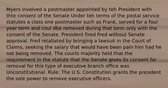 Myers involved a postmaster appointed by teh President with thte consent of the Senate Under teh terms of the postal service statutes a class one postmaster such as Frank, served for a four year term and coul dbe removed during that term only with the consent of the Senate. President fired Fred without Senate approval. Fred retaliated by bringing a lawsuit in the Court of Claims, seeking the salary that would have been pain him had he not being removed. The courts majority held that the requirement in the statute that the Senate gives its consent for removal for this type of executive branch office was Unconstitutional. Rule: The U.S. Constitution grants the president the sole power to remove executive officers.