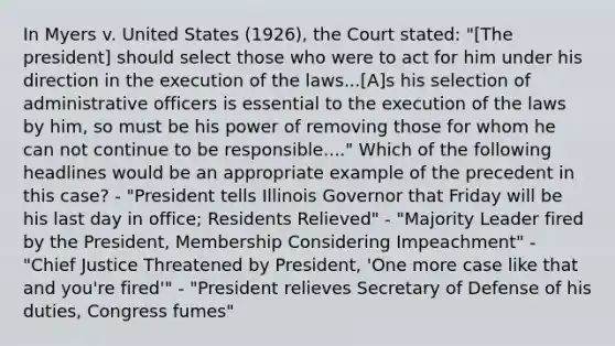 In Myers v. United States (1926), the Court stated: "[The president] should select those who were to act for him under his direction in the execution of the laws...[A]s his selection of administrative officers is essential to the execution of the laws by him, so must be his power of removing those for whom he can not continue to be responsible...." Which of the following headlines would be an appropriate example of the precedent in this case? - "President tells Illinois Governor that Friday will be his last day in office; Residents Relieved" - "Majority Leader fired by the President, Membership Considering Impeachment" - "Chief Justice Threatened by President, 'One more case like that and you're fired'" - "President relieves Secretary of Defense of his duties, Congress fumes"