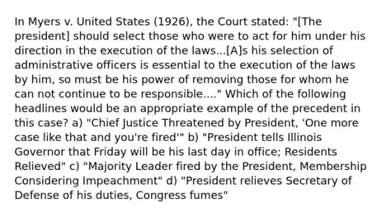 In Myers v. United States (1926), the Court stated: "[The president] should select those who were to act for him under his direction in the execution of the laws...[A]s his selection of administrative officers is essential to the execution of the laws by him, so must be his power of removing those for whom he can not continue to be responsible...." Which of the following headlines would be an appropriate example of the precedent in this case? a) "Chief Justice Threatened by President, 'One more case like that and you're fired'" b) "President tells Illinois Governor that Friday will be his last day in office; Residents Relieved" c) "Majority Leader fired by the President, Membership Considering Impeachment" d) "President relieves Secretary of Defense of his duties, Congress fumes"