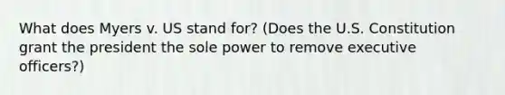 What does Myers v. US stand for? (Does the U.S. Constitution grant the president the sole power to remove executive officers?)