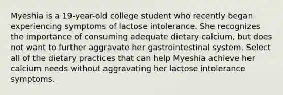 Myeshia is a 19-year-old college student who recently began experiencing symptoms of lactose intolerance. She recognizes the importance of consuming adequate dietary calcium, but does not want to further aggravate her gastrointestinal system. Select all of the dietary practices that can help Myeshia achieve her calcium needs without aggravating her lactose intolerance symptoms.