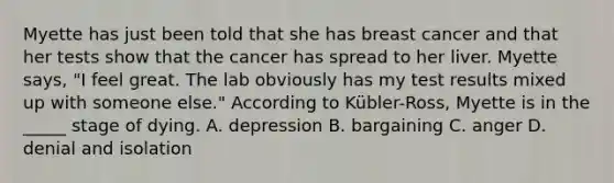 Myette has just been told that she has breast cancer and that her tests show that the cancer has spread to her liver. Myette says, "I feel great. The lab obviously has my test results mixed up with someone else." According to Kübler-Ross, Myette is in the _____ stage of dying. A. depression B. bargaining C. anger D. denial and isolation