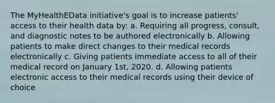 The MyHealthEData initiative's goal is to increase patients' access to their health data by: a. Requiring all progress, consult, and diagnostic notes to be authored electronically b. Allowing patients to make direct changes to their medical records electronically c. Giving patients immediate access to all of their medical record on January 1st, 2020. d. Allowing patients electronic access to their medical records using their device of choice