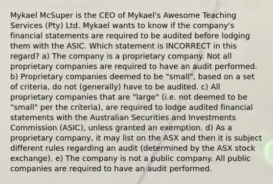 Mykael McSuper is the CEO of Mykael's Awesome Teaching Services (Pty) Ltd. Mykael wants to know if the company's financial statements are required to be audited before lodging them with the ASIC. Which statement is INCORRECT in this regard? a) The company is a proprietary company. Not all proprietary companies are required to have an audit performed. b) Proprietary companies deemed to be "small", based on a set of criteria, do not (generally) have to be audited. c) All proprietary companies that are "large" (i.e. not deemed to be "small" per the criteria), are required to lodge audited financial statements with the Australian Securities and Investments Commission (ASIC), unless granted an exemption. d) As a proprietary company, it may list on the ASX and then it is subject different rules regarding an audit (determined by the ASX stock exchange). e) The company is not a public company. All public companies are required to have an audit performed.