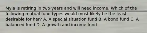 Myla is retiring in two years and will need income. Which of the following mutual fund types would most likely be the least desirable for her? A. A special situation fund B. A bond fund C. A balanced fund D. A growth and income fund