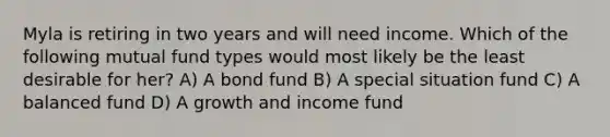 Myla is retiring in two years and will need income. Which of the following mutual fund types would most likely be the least desirable for her? A) A bond fund B) A special situation fund C) A balanced fund D) A growth and income fund