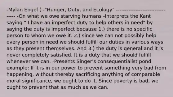 -Mylan Engel ( -"Hunger, Duty, and Ecology" --------------------------------- -On what we owe starving humans -Interprets the Kant saying " I have an imperfect duty to help others in need" by saying the duty is imperfect because 1.) there is no specific person to whom we owe it. 2.) since we can not possibly help every person in need we should fulfill our duties in various ways as they present themselves. And 3.) the duty is general and it is never completely satisfied. It is a duty that we should fulfill whenever we can. -Presents Singer's consequentialist pond example: If it is in our power to prevent something very bad from happening, without thereby sacrificing anything of comparable moral significance, we ought to do it. Since poverty is bad, we ought to prevent that as much as we can.