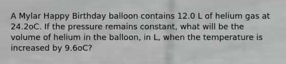 A Mylar Happy Birthday balloon contains 12.0 L of helium gas at 24.2oC. If the pressure remains constant, what will be the volume of helium in the balloon, in L, when the temperature is increased by 9.6oC?