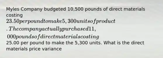 Myles Company budgeted 10,500 pounds of direct materials costing 23.50 per pound to make 5,300 units of product. The company actually purchased 11,000 pounds of direct materials costing25.00 per pound to make the 5,300 units. What is the direct materials price variance