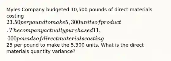 Myles Company budgeted 10,500 pounds of direct materials costing 23.50 per pound to make 5,300 units of product. The company actually purchased 11,000 pounds of direct materials costing25 per pound to make the 5,300 units. What is the direct materials quantity variance?