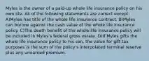 Myles is the owner of a paid-up whole life insurance policy on his own life. All of the following statements are correct except: A)Myles has title of the whole life insurance contract. B)Myles can borrow against the cash value of the whole life insurance policy. C)The death benefit of the whole life insurance policy will be included in Myles's federal gross estate. D)If Myles gifts the whole life insurance policy to his son, the value for gift tax purposes is the sum of the policy's interpolated terminal reserve plus any unearned premium.