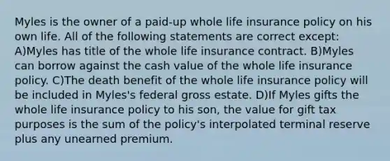 Myles is the owner of a paid-up whole life insurance policy on his own life. All of the following statements are correct except: A)Myles has title of the whole life insurance contract. B)Myles can borrow against the cash value of the whole life insurance policy. C)The death benefit of the whole life insurance policy will be included in Myles's federal gross estate. D)If Myles gifts the whole life insurance policy to his son, the value for gift tax purposes is the sum of the policy's interpolated terminal reserve plus any unearned premium.