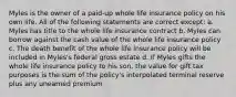 Myles is the owner of a paid-up whole life insurance policy on his own life. All of the following statements are correct except: a. Myles has title to the whole life insurance contract b. Myles can borrow against the cash value of the whole life insurance policy c. The death benefit of the whole life insurance policy will be included in Myles's federal gross estate d. If Myles gifts the whole life insurance policy to his son, the value for gift tax purposes is the sum of the policy's interpolated terminal reserve plus any unearned premium