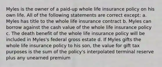 Myles is the owner of a paid-up whole life insurance policy on his own life. All of the following statements are correct except: a. Myles has title to the whole life insurance contract b. Myles can borrow against the cash value of the whole life insurance policy c. The death benefit of the whole life insurance policy will be included in Myles's federal gross estate d. If Myles gifts the whole life insurance policy to his son, the value for gift tax purposes is the sum of the policy's interpolated terminal reserve plus any unearned premium