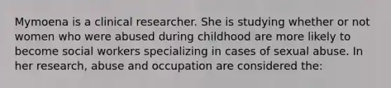 Mymoena is a clinical researcher. She is studying whether or not women who were abused during childhood are more likely to become social workers specializing in cases of sexual abuse. In her research, abuse and occupation are considered the: