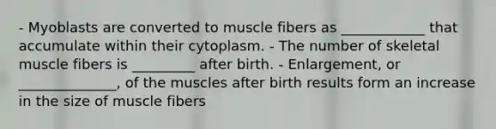 - Myoblasts are converted to muscle fibers as ____________ that accumulate within their cytoplasm. - The number of skeletal muscle fibers is _________ after birth. - Enlargement, or ______________, of the muscles after birth results form an increase in the size of muscle fibers