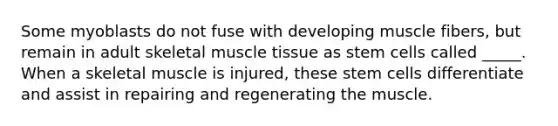 Some myoblasts do not fuse with developing muscle fibers, but remain in adult skeletal muscle tissue as stem cells called _____. When a skeletal muscle is injured, these stem cells differentiate and assist in repairing and regenerating the muscle.