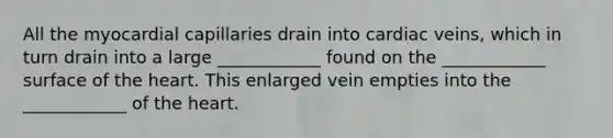 All the myocardial capillaries drain into cardiac veins, which in turn drain into a large ____________ found on the ____________ surface of the heart. This enlarged vein empties into the ____________ of the heart.