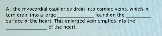 All the myocardial capillaries drain into cardiac veins, which in turn drain into a large ________________ found on the ___________ surface of the heart. This enlarged vein empties into the __________________ of the heart.