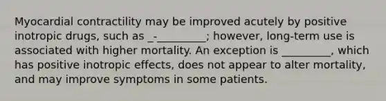 Myocardial contractility may be improved acutely by positive inotropic drugs, such as _-_________; however, long-term use is associated with higher mortality. An exception is _________, which has positive inotropic effects, does not appear to alter mortality, and may improve symptoms in some patients.