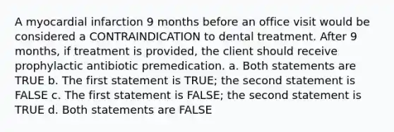 A myocardial infarction 9 months before an office visit would be considered a CONTRAINDICATION to dental treatment. After 9 months, if treatment is provided, the client should receive prophylactic antibiotic premedication. a. Both statements are TRUE b. The first statement is TRUE; the second statement is FALSE c. The first statement is FALSE; the second statement is TRUE d. Both statements are FALSE