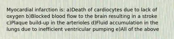 Myocardial infarction is: a)Death of cardiocytes due to lack of oxygen b)Blocked blood flow to the brain resulting in a stroke c)Plaque build-up in the arterioles d)Fluid accumulation in the lungs due to inefficient ventricular pumping e)All of the above