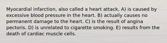 Myocardial infarction, also called a heart attack, A) is caused by excessive blood pressure in the heart. B) actually causes no permanent damage to the heart. C) is the result of angina pectoris. D) is unrelated to cigarette smoking. E) results from the death of cardiac muscle cells.