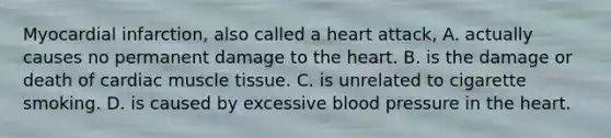 Myocardial infarction, also called a heart attack, A. actually causes no permanent damage to the heart. B. is the damage or death of cardiac muscle tissue. C. is unrelated to cigarette smoking. D. is caused by excessive blood pressure in the heart.