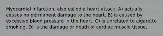 Myocardial infarction, also called a heart attack, A) actually causes no permanent damage to the heart. B) is caused by excessive blood pressure in the heart. C) is unrelated to cigarette smoking. D) is the damage or death of cardiac muscle tissue.