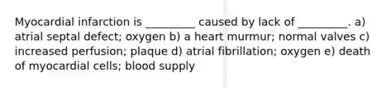 Myocardial infarction is _________ caused by lack of _________. a) atrial septal defect; oxygen b) a heart murmur; normal valves c) increased perfusion; plaque d) atrial fibrillation; oxygen e) death of myocardial cells; blood supply