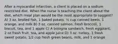 After a myocardial infarction, a client is placed on a sodium restricted diet. When the nurse is teaching the client about the diet, which meal plan would be the most appropriate to suggest? A) 3 oz. broiled fish, 1 baked potato, ½ cup canned beets, 1 orange, and milk B) 3 oz. canned salmon, fresh broccoli, 1 biscuit, tea, and 1 apple C) A bologna sandwich, fresh eggplant, 2 oz fresh fruit, tea, and apple juice D) 3 oz. turkey, 1 fresh sweet potato, 1/2 cup fresh green beans, milk, and 1 orange