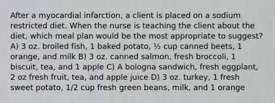 After a myocardial infarction, a client is placed on a sodium restricted diet. When the nurse is teaching the client about the diet, which meal plan would be the most appropriate to suggest? A) 3 oz. broiled fish, 1 baked potato, ½ cup canned beets, 1 orange, and milk B) 3 oz. canned salmon, fresh broccoli, 1 biscuit, tea, and 1 apple C) A bologna sandwich, fresh eggplant, 2 oz fresh fruit, tea, and apple juice D) 3 oz. turkey, 1 fresh sweet potato, 1/2 cup fresh green beans, milk, and 1 orange