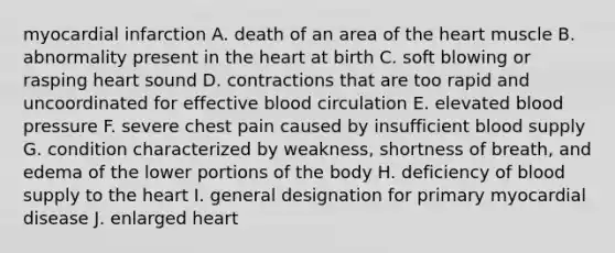 myocardial infarction A. death of an area of the heart muscle B. abnormality present in the heart at birth C. soft blowing or rasping heart sound D. contractions that are too rapid and uncoordinated for effective blood circulation E. elevated blood pressure F. severe chest pain caused by insufficient blood supply G. condition characterized by weakness, shortness of breath, and edema of the lower portions of the body H. deficiency of blood supply to the heart I. general designation for primary myocardial disease J. enlarged heart