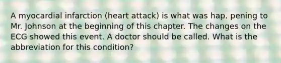 A myocardial infarction (heart attack) is what was hap. pening to Mr. Johnson at the beginning of this chapter. The changes on the ECG showed this event. A doctor should be called. What is the abbreviation for this condition?