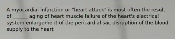 A myocardial infarction or "heart attack" is most often the result of ______ aging of heart muscle failure of <a href='https://www.questionai.com/knowledge/kya8ocqc6o-the-heart' class='anchor-knowledge'>the heart</a>'s electrical system enlargement of the pericardial sac disruption of <a href='https://www.questionai.com/knowledge/k7oXMfj7lk-the-blood' class='anchor-knowledge'>the blood</a> supply to the heart