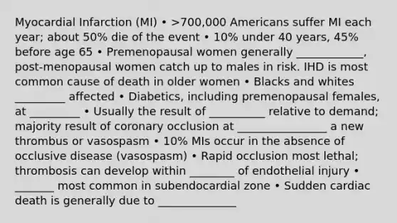 Myocardial Infarction (MI) • >700,000 Americans suffer MI each year; about 50% die of the event • 10% under 40 years, 45% before age 65 • Premenopausal women generally ____________, post-menopausal women catch up to males in risk. IHD is most common cause of death in older women • Blacks and whites _________ affected • Diabetics, including premenopausal females, at _________ • Usually the result of __________ relative to demand; majority result of coronary occlusion at ________________ a new thrombus or vasospasm • 10% MIs occur in the absence of occlusive disease (vasospasm) • Rapid occlusion most lethal; thrombosis can develop within ________ of endothelial injury • _______ most common in subendocardial zone • Sudden cardiac death is generally due to ______________