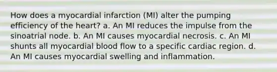 How does a myocardial infarction (MI) alter the pumping efficiency of the heart? a. An MI reduces the impulse from the sinoatrial node. b. An MI causes myocardial necrosis. c. An MI shunts all myocardial blood flow to a specific cardiac region. d. An MI causes myocardial swelling and inflammation.