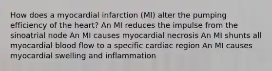 How does a myocardial infarction (MI) alter the pumping efficiency of the heart? An MI reduces the impulse from the sinoatrial node An MI causes myocardial necrosis An MI shunts all myocardial blood flow to a specific cardiac region An MI causes myocardial swelling and inflammation