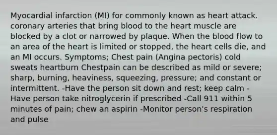 Myocardial infarction (MI) for commonly known as heart attack. coronary arteries that bring blood to the heart muscle are blocked by a clot or narrowed by plaque. When the blood flow to an area of the heart is limited or stopped, the heart cells die, and an MI occurs. Symptoms; Chest pain (Angina pectoris) cold sweats heartburn Chestpain can be described as mild or severe; sharp, burning, heaviness, squeezing, pressure; and constant or intermittent. -Have the person sit down and rest; keep calm -Have person take nitroglycerin if prescribed -Call 911 within 5 minutes of pain; chew an aspirin -Monitor person's respiration and pulse