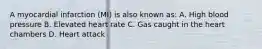 A myocardial infarction (MI) is also known as: A. High blood pressure B. Elevated heart rate C. Gas caught in the heart chambers D. Heart attack